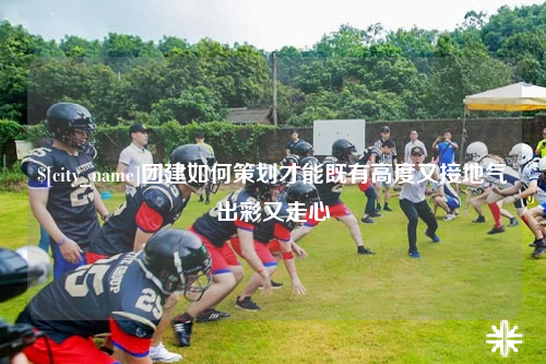 贺州团建如何策划才能既有高度又接地气出彩又走心