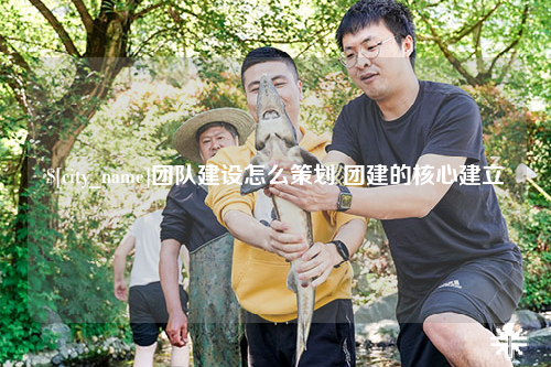 贺州团队建设怎么策划 团建的核心建立